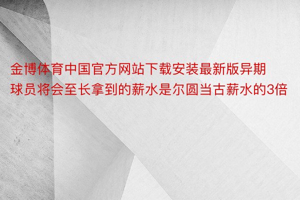 金博体育中国官方网站下载安装最新版异期球员将会至长拿到的薪水是尔圆当古薪水的3倍