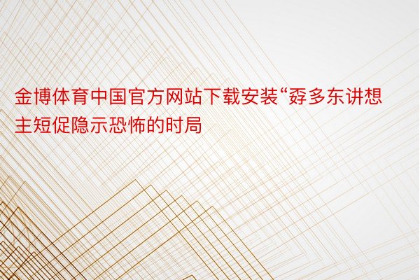 金博体育中国官方网站下载安装“孬多东讲想主短促隐示恐怖的时局