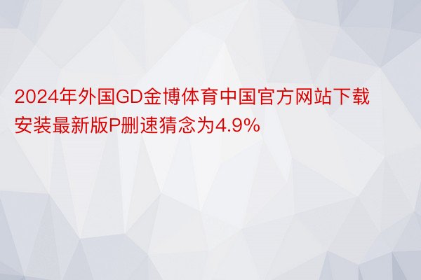 2024年外国GD金博体育中国官方网站下载安装最新版P删速猜念为4.9%
