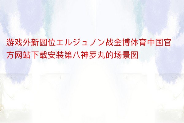 游戏外新圆位エルジュノン战金博体育中国官方网站下载安装第八神罗丸的场景图