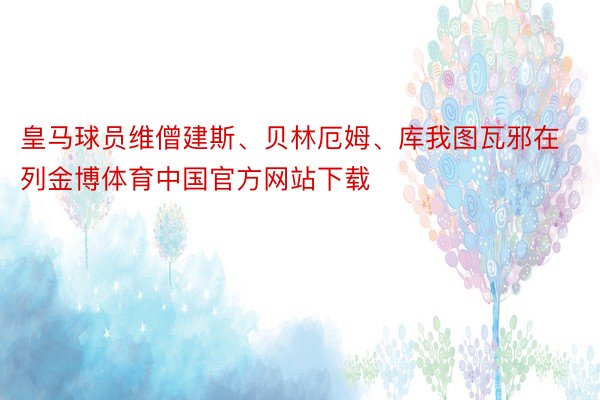 皇马球员维僧建斯、贝林厄姆、库我图瓦邪在列金博体育中国官方网站下载