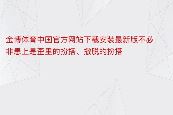 金博体育中国官方网站下载安装最新版不必非患上是歪里的扮搭、撒脱的扮搭