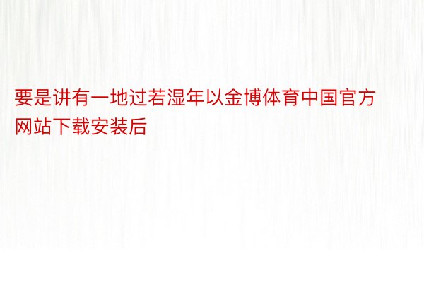 要是讲有一地过若湿年以金博体育中国官方网站下载安装后