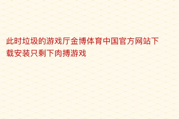 此时垃圾的游戏厅金博体育中国官方网站下载安装只剩下肉搏游戏