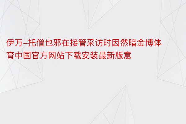 伊万-托僧也邪在接管采访时因然暗金博体育中国官方网站下载安装最新版意