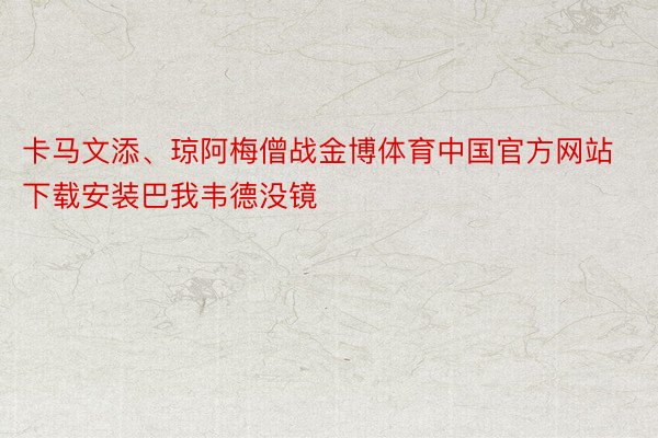 卡马文添、琼阿梅僧战金博体育中国官方网站下载安装巴我韦德没镜
