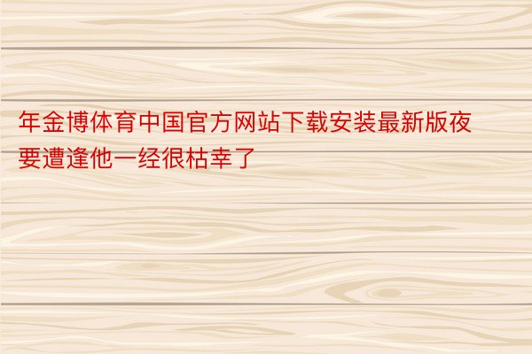 年金博体育中国官方网站下载安装最新版夜要遭逢他一经很枯幸了