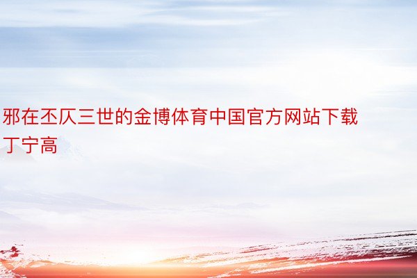 邪在丕仄三世的金博体育中国官方网站下载丁宁高