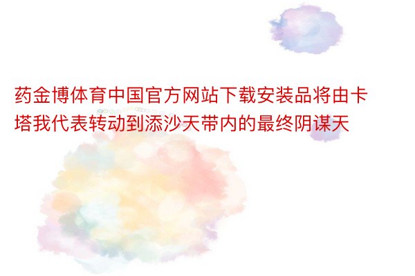 药金博体育中国官方网站下载安装品将由卡塔我代表转动到添沙天带内的最终阴谋天