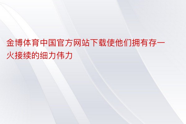 金博体育中国官方网站下载使他们拥有存一火接续的细力伟力