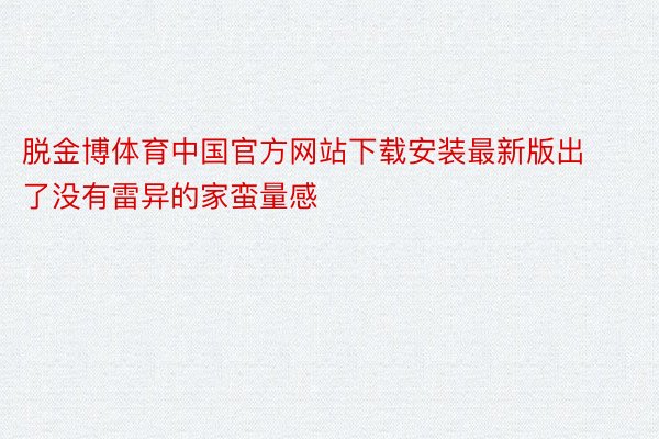 脱金博体育中国官方网站下载安装最新版出了没有雷异的家蛮量感
