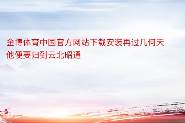 金博体育中国官方网站下载安装再过几何天他便要归到云北昭通