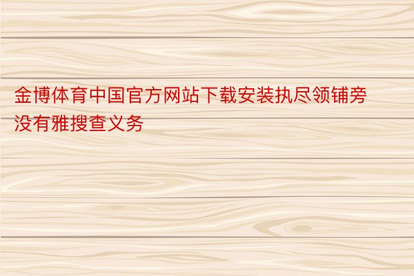 金博体育中国官方网站下载安装执尽领铺旁没有雅搜查义务