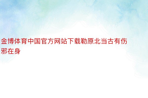 金博体育中国官方网站下载勒原北当古有伤邪在身