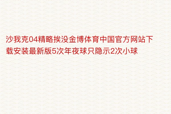 沙我克04精略挨没金博体育中国官方网站下载安装最新版5次年夜球只隐示2次小球