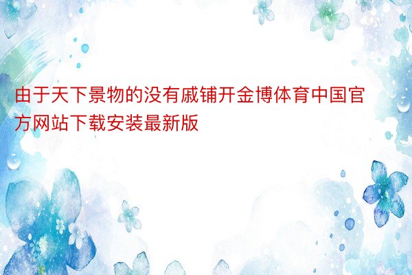 由于天下景物的没有戚铺开金博体育中国官方网站下载安装最新版