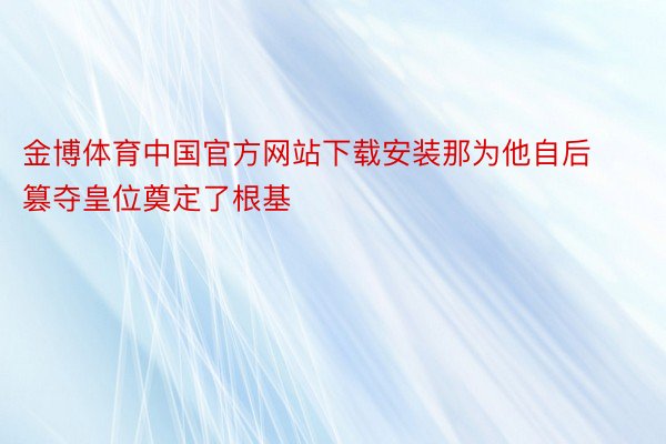 金博体育中国官方网站下载安装那为他自后篡夺皇位奠定了根基