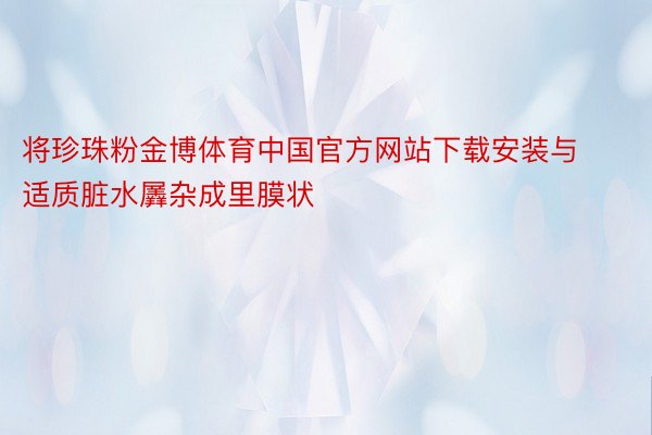 将珍珠粉金博体育中国官方网站下载安装与适质脏水羼杂成里膜状