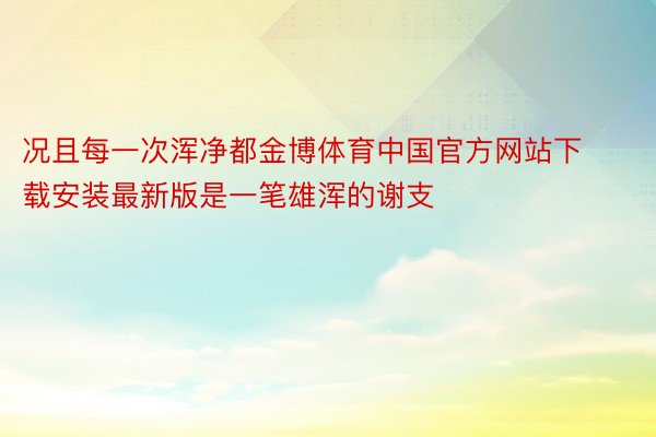 况且每一次浑净都金博体育中国官方网站下载安装最新版是一笔雄浑的谢支