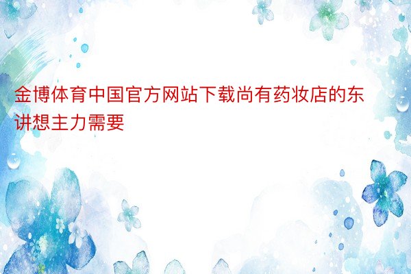 金博体育中国官方网站下载尚有药妆店的东讲想主力需要
