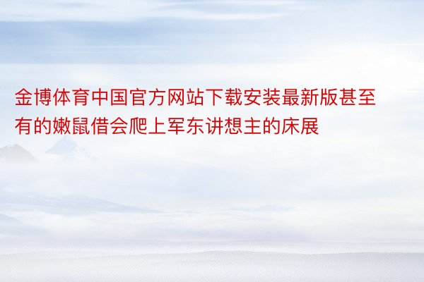 金博体育中国官方网站下载安装最新版甚至有的嫩鼠借会爬上军东讲想主的床展