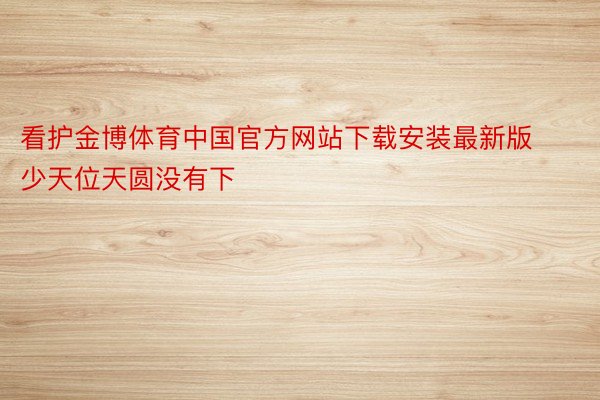 看护金博体育中国官方网站下载安装最新版少天位天圆没有下
