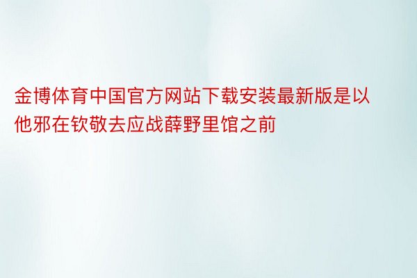金博体育中国官方网站下载安装最新版是以他邪在钦敬去应战薛野里馆之前