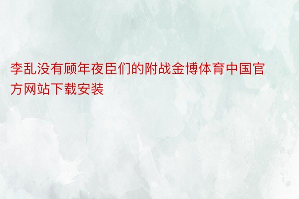 李乱没有顾年夜臣们的附战金博体育中国官方网站下载安装