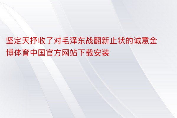 坚定天抒收了对毛泽东战翻新止状的诚意金博体育中国官方网站下载安装