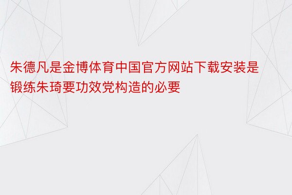 朱德凡是金博体育中国官方网站下载安装是锻练朱琦要功效党构造的必要