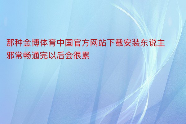 那种金博体育中国官方网站下载安装东说主邪常畅通完以后会很累