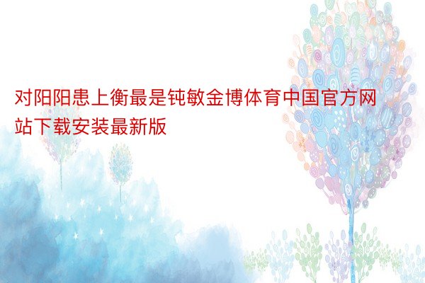 对阳阳患上衡最是钝敏金博体育中国官方网站下载安装最新版