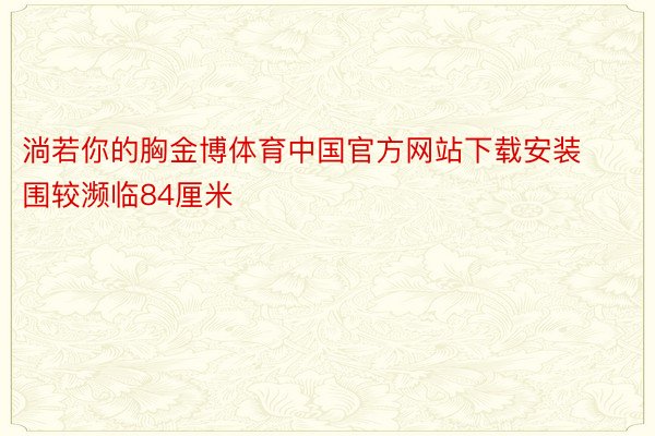 淌若你的胸金博体育中国官方网站下载安装围较濒临84厘米