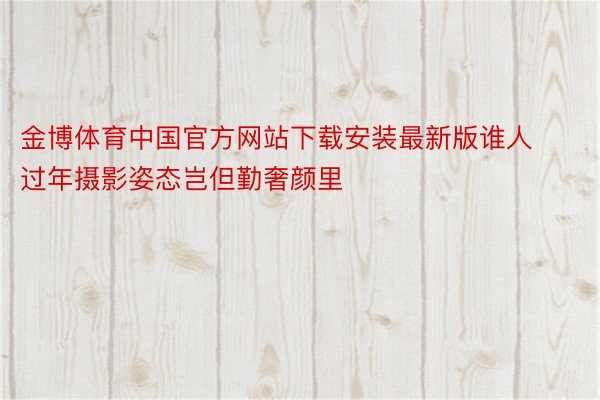 金博体育中国官方网站下载安装最新版谁人过年摄影姿态岂但勤奢颜里