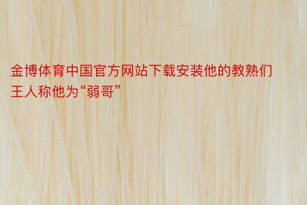 金博体育中国官方网站下载安装他的教熟们王人称他为“弱哥”