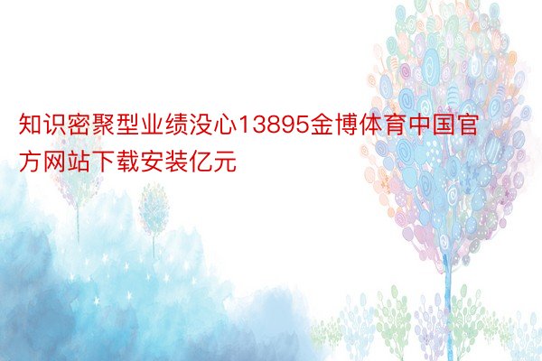 知识密聚型业绩没心13895金博体育中国官方网站下载安装亿元