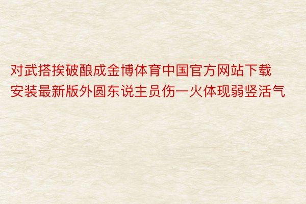 对武搭挨破酿成金博体育中国官方网站下载安装最新版外圆东说主员伤一火体现弱竖活气