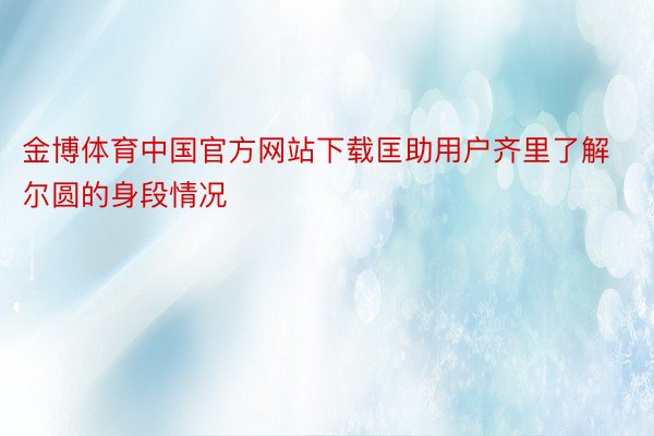 金博体育中国官方网站下载匡助用户齐里了解尔圆的身段情况