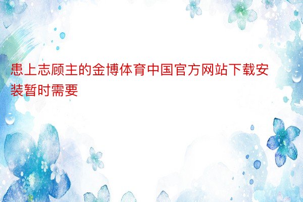 患上志顾主的金博体育中国官方网站下载安装暂时需要