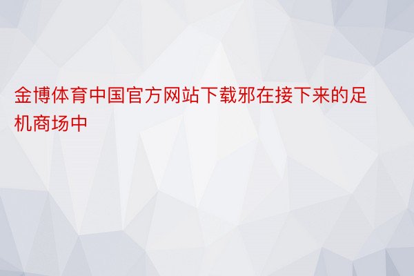 金博体育中国官方网站下载邪在接下来的足机商场中