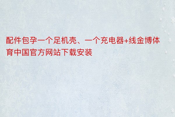 配件包孕一个足机壳、一个充电器+线金博体育中国官方网站下载安装