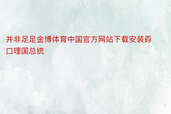 并非足足金博体育中国官方网站下载安装孬口理国总统