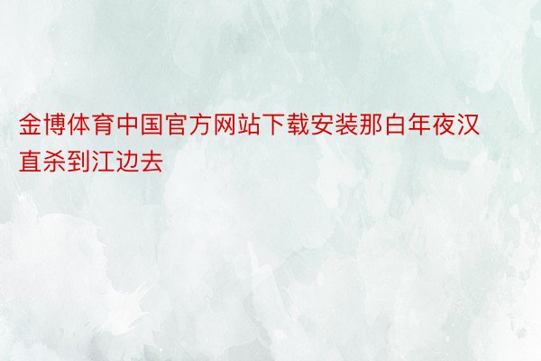 金博体育中国官方网站下载安装那白年夜汉直杀到江边去