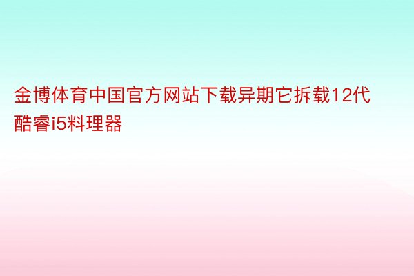 金博体育中国官方网站下载异期它拆载12代酷睿i5料理器