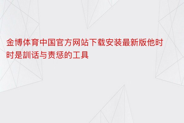 金博体育中国官方网站下载安装最新版他时时是訓话与责惩的工具