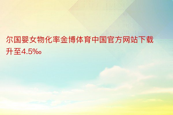 尔国婴女物化率金博体育中国官方网站下载升至4.5‰
