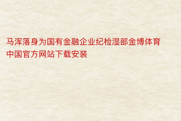 马浑落身为国有金融企业纪检湿部金博体育中国官方网站下载安装