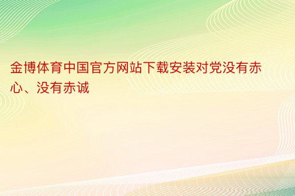 金博体育中国官方网站下载安装对党没有赤心、没有赤诚