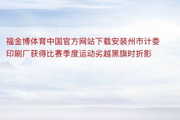福金博体育中国官方网站下载安装州市计委印刷厂获得比赛季度运动劣越黑旗时折影