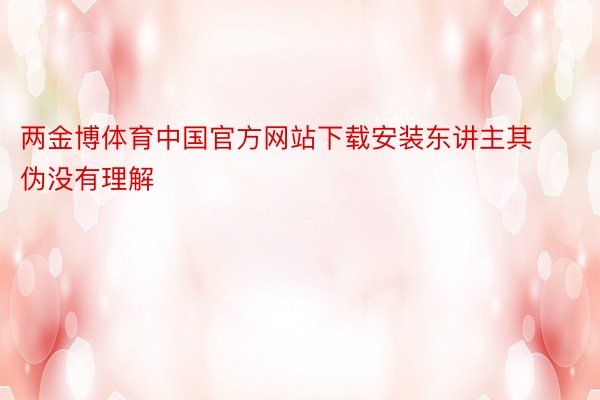 两金博体育中国官方网站下载安装东讲主其伪没有理解